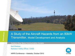 A Study of the Aircraft Hazards from an 80kW
Transmitter, Model Development and Analysis
Canberra Deep Space Communication Complex
Neil Webster,
Radiation Safety Officer, CASS
ARPS Conference – Adelaide, October 2010
 
