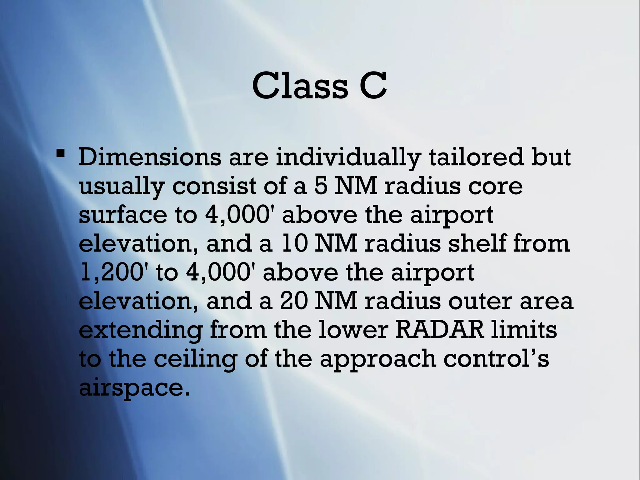 Class C
 Dimensions are individually tailored but
  usually consist of a 5 NM radius core
  surface to 4,000' above the airport
  elevation, and a 10 NM radius shelf from
  1,200' to 4,000' above the airport
  elevation, and a 20 NM radius outer area
  extending from the lower RADAR limits
  to the ceiling of the approach control’s
  airspace.
 