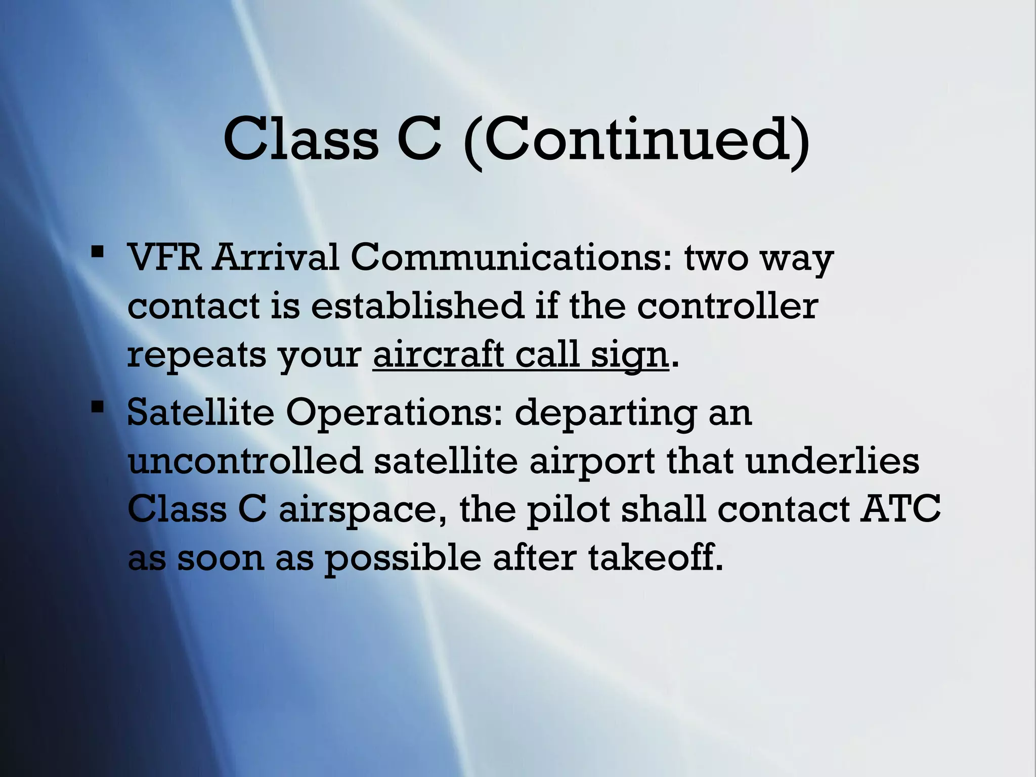 Class C (Continued)
 VFR Arrival Communications: two way
  contact is established if the controller
  repeats your aircraft call sign.
 Satellite Operations: departing an
  uncontrolled satellite airport that underlies
  Class C airspace, the pilot shall contact ATC
  as soon as possible after takeoff.
 