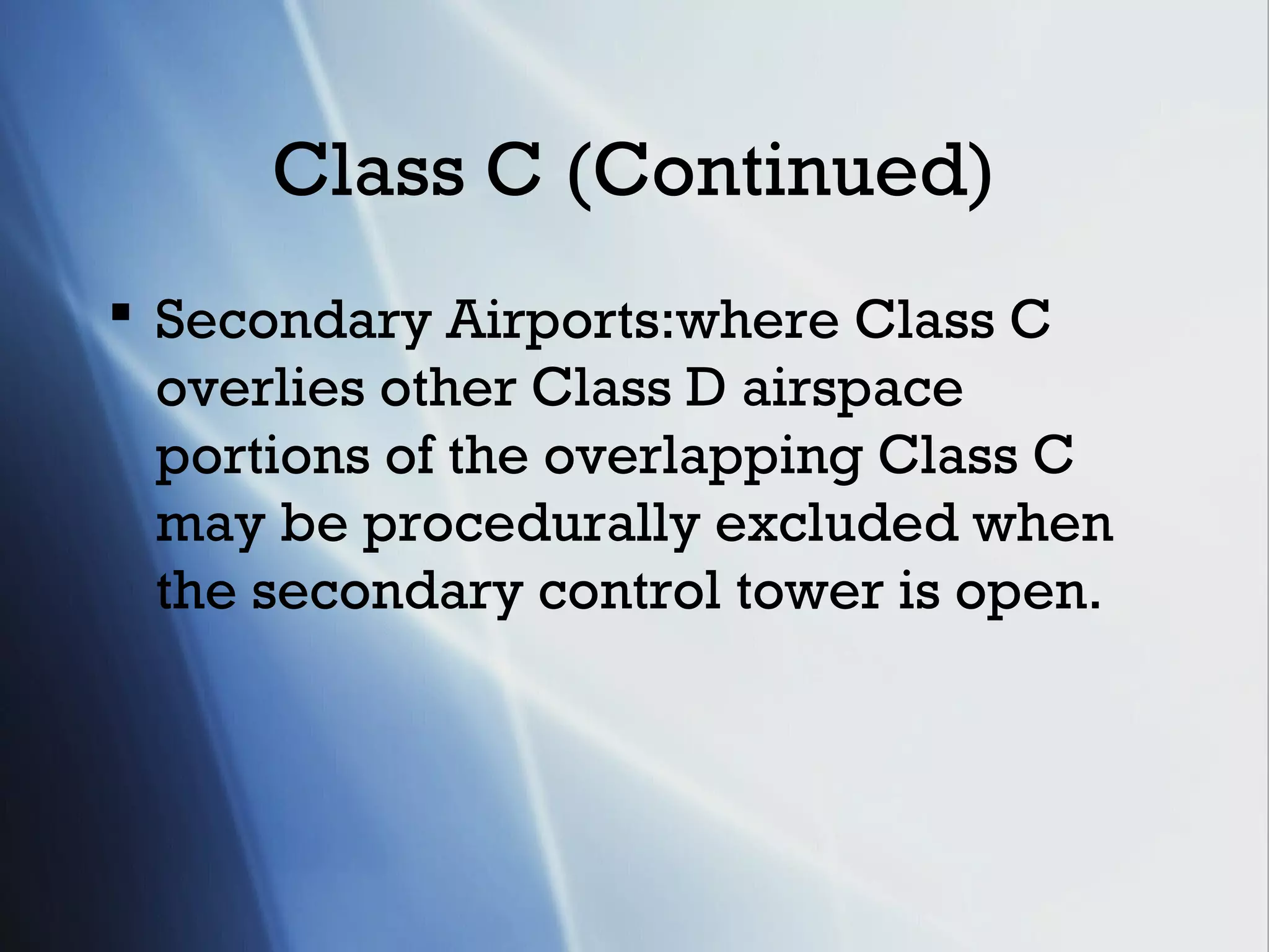 Class C (Continued)
 Secondary Airports:where Class C
  overlies other Class D airspace
  portions of the overlapping Class C
  may be procedurally excluded when
  the secondary control tower is open.
 
