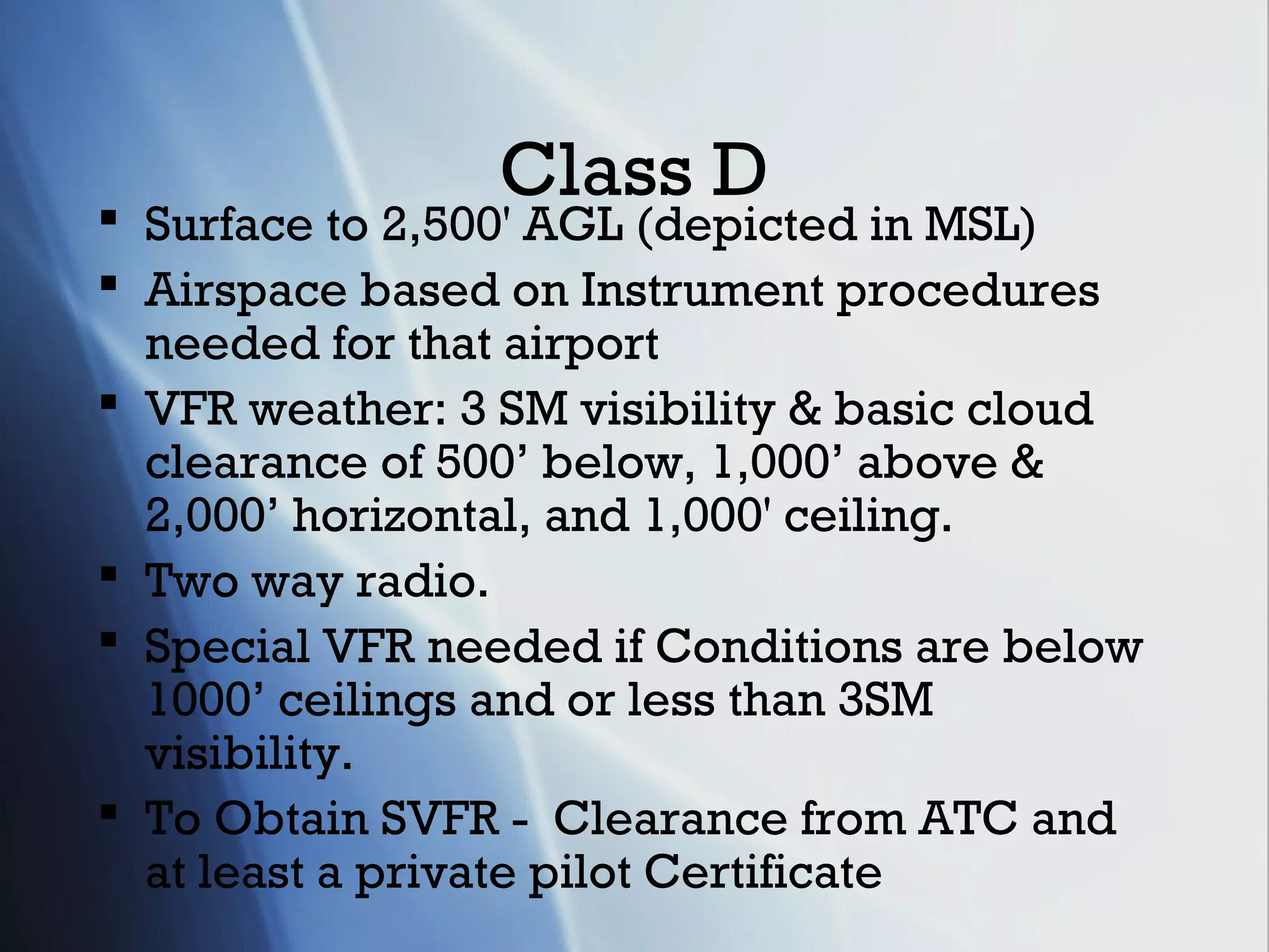 Class D
 Surface to 2,500' AGL (depicted in MSL)
 Airspace based on Instrument procedures
  needed for that airport
 VFR weather: 3 SM visibility & basic cloud
  clearance of 500’ below, 1,000’ above &
  2,000’ horizontal, and 1,000' ceiling.
 Two way radio.
 Special VFR needed if Conditions are below
  1000’ ceilings and or less than 3SM
  visibility.
 To Obtain SVFR - Clearance from ATC and
  at least a private pilot Certificate
 
