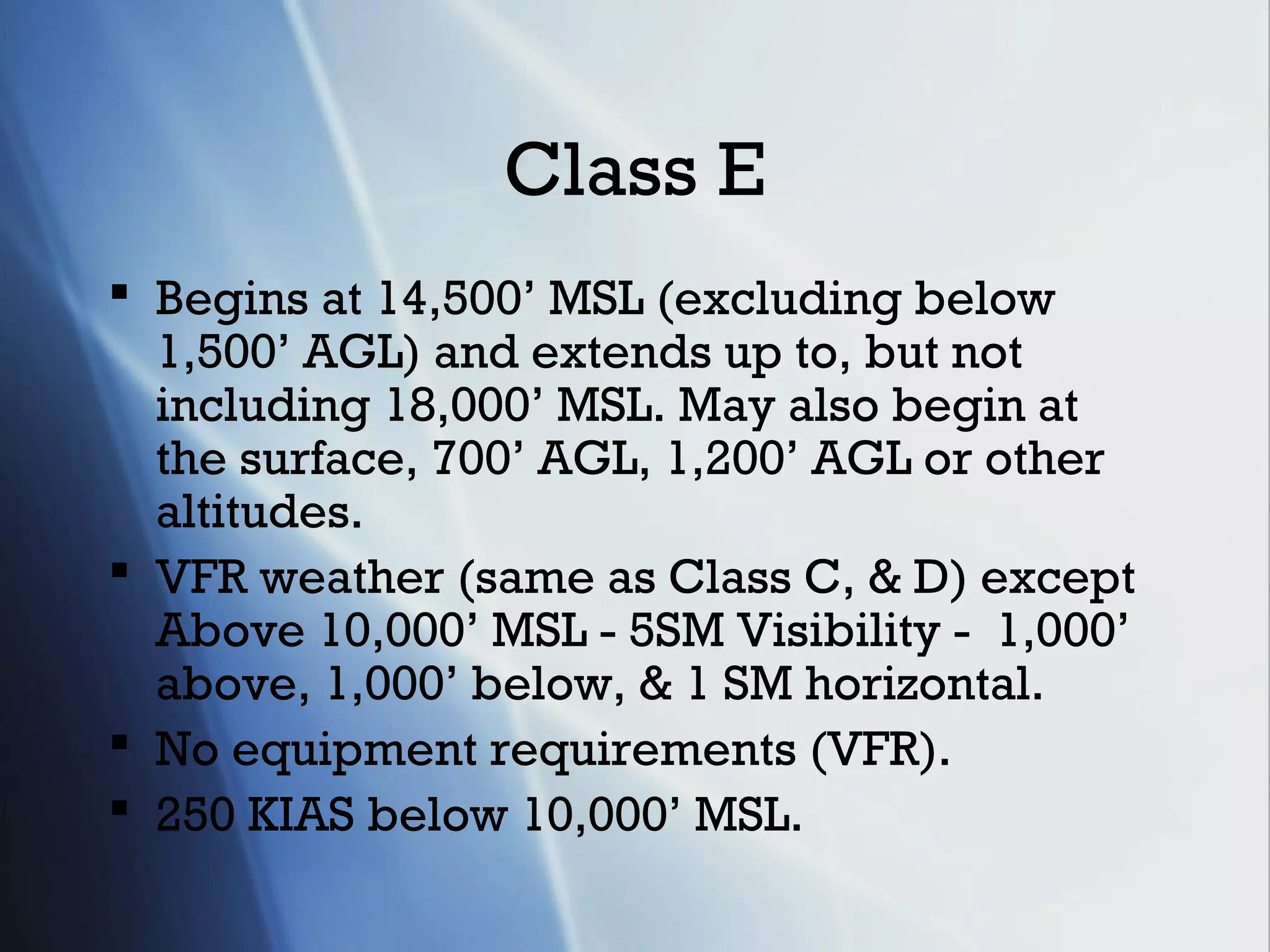 Class E
 Begins at 14,500’ MSL (excluding below
  1,500’ AGL) and extends up to, but not
  including 18,000’ MSL. May also begin at
  the surface, 700’ AGL, 1,200’ AGL or other
  altitudes.
 VFR weather (same as Class C, & D) except
  Above 10,000’ MSL - 5SM Visibility - 1,000’
  above, 1,000’ below, & 1 SM horizontal.
 No equipment requirements (VFR).
 250 KIAS below 10,000’ MSL.
 