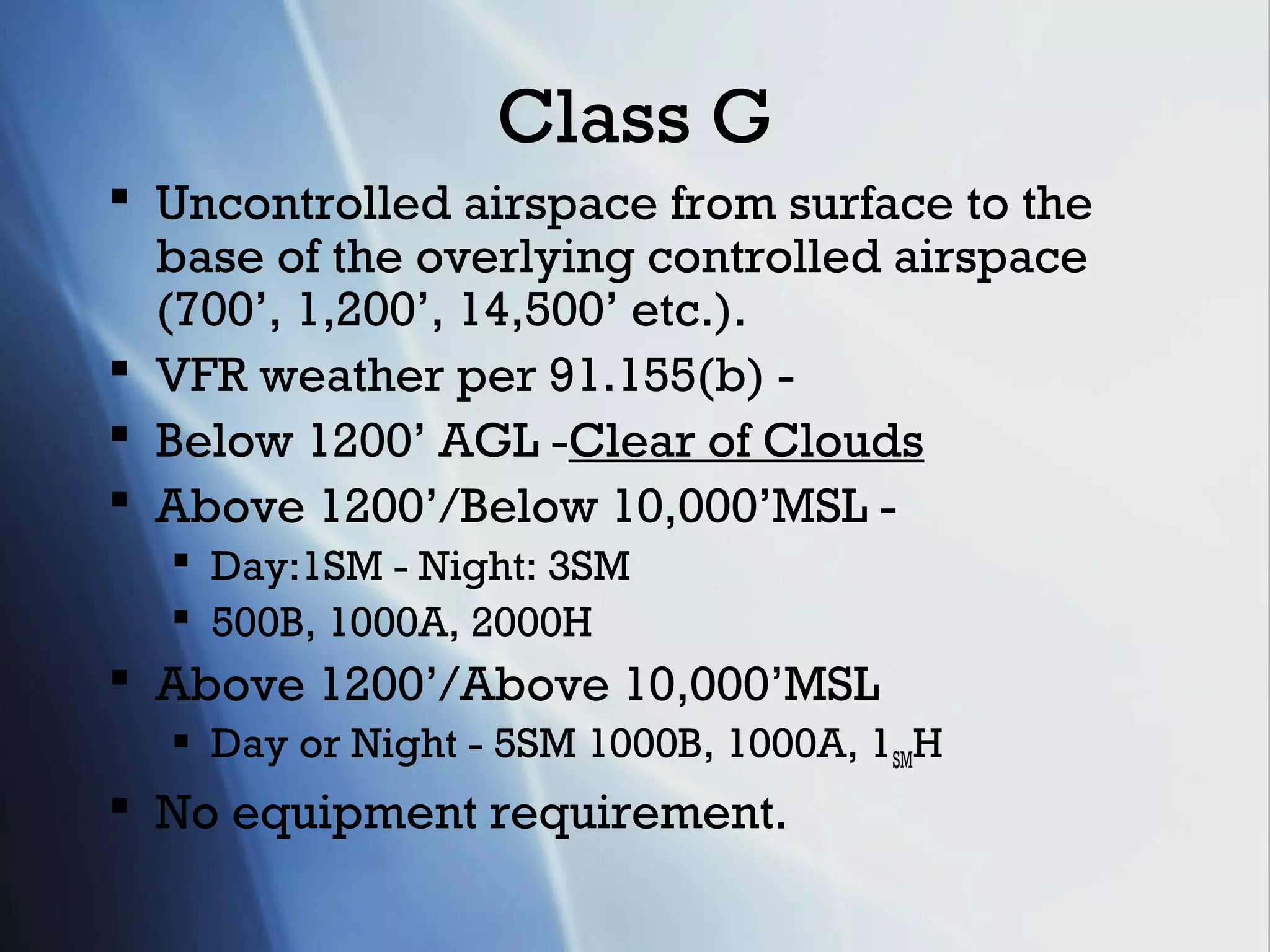 Class G
 Uncontrolled airspace from surface to the
  base of the overlying controlled airspace
  (700’, 1,200’, 14,500’ etc.).
 VFR weather per 91.155(b) -
 Below 1200’ AGL -Clear of Clouds
 Above 1200’/Below 10,000’MSL -
   Day:1SM - Night: 3SM
   500B, 1000A, 2000H
 Above 1200’/Above 10,000’MSL
   Day or Night - 5SM 1000B, 1000A, 1SMH
 No equipment requirement.
 