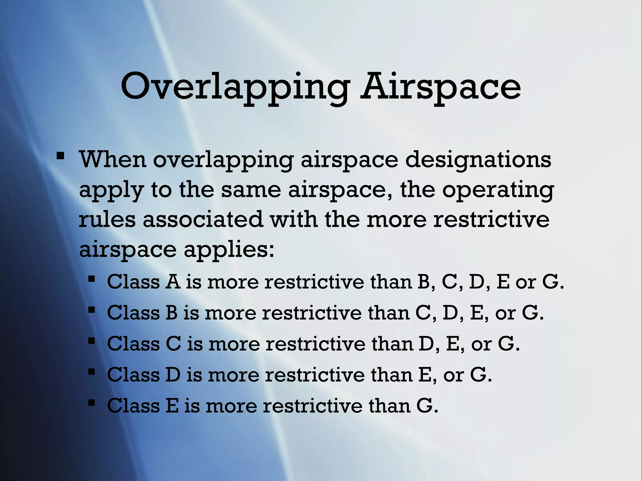 Overlapping Airspace
 When overlapping airspace designations
  apply to the same airspace, the operating
  rules associated with the more restrictive
  airspace applies:
     Class A is more restrictive than B, C, D, E or G.
     Class B is more restrictive than C, D, E, or G.
     Class C is more restrictive than D, E, or G.
     Class D is more restrictive than E, or G.
     Class E is more restrictive than G.
 