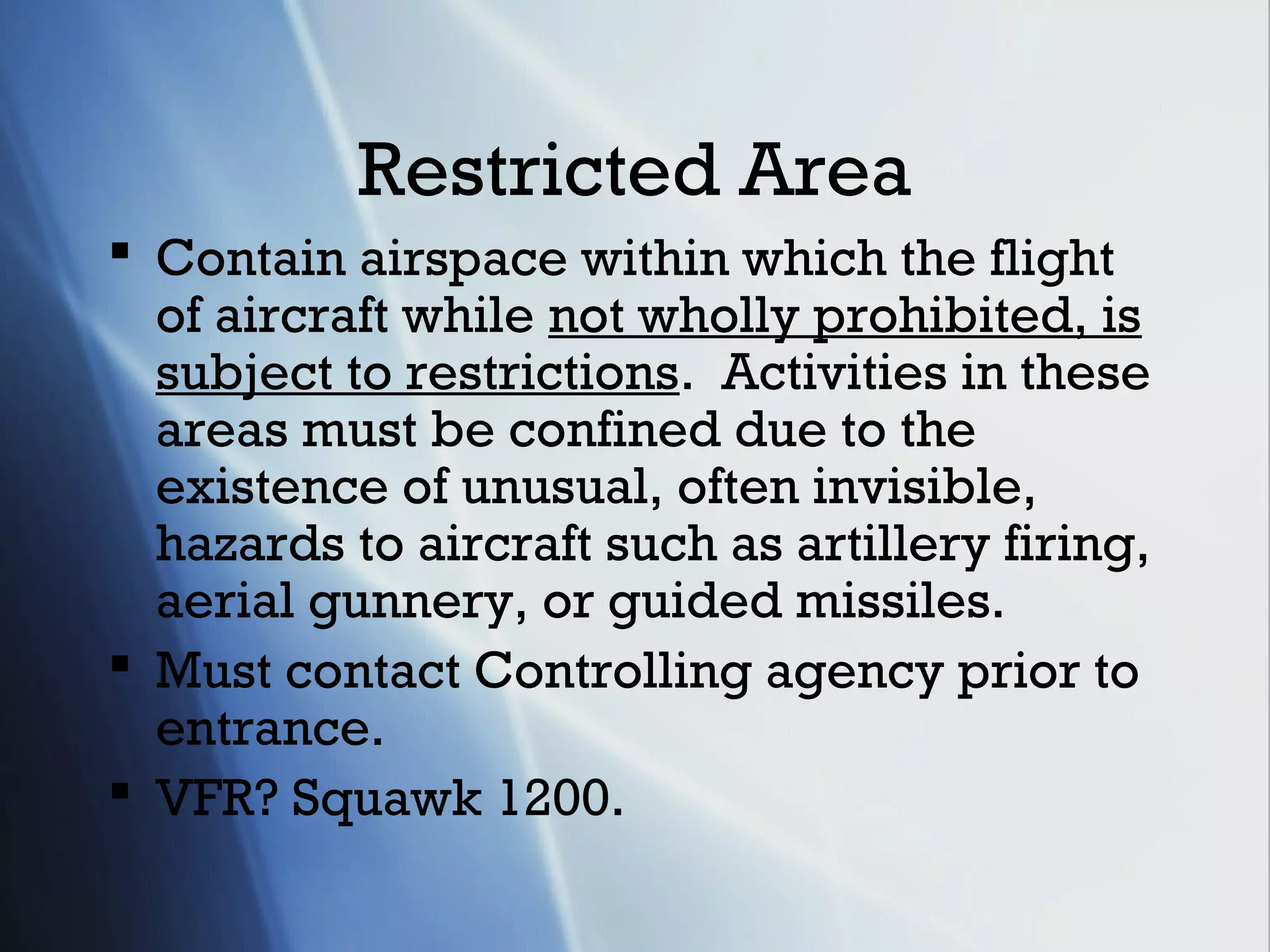 Restricted Area
 Contain airspace within which the flight
  of aircraft while not wholly prohibited, is
  subject to restrictions. Activities in these
  areas must be confined due to the
  existence of unusual, often invisible,
  hazards to aircraft such as artillery firing,
  aerial gunnery, or guided missiles.
 Must contact Controlling agency prior to
  entrance.
 VFR? Squawk 1200.
 