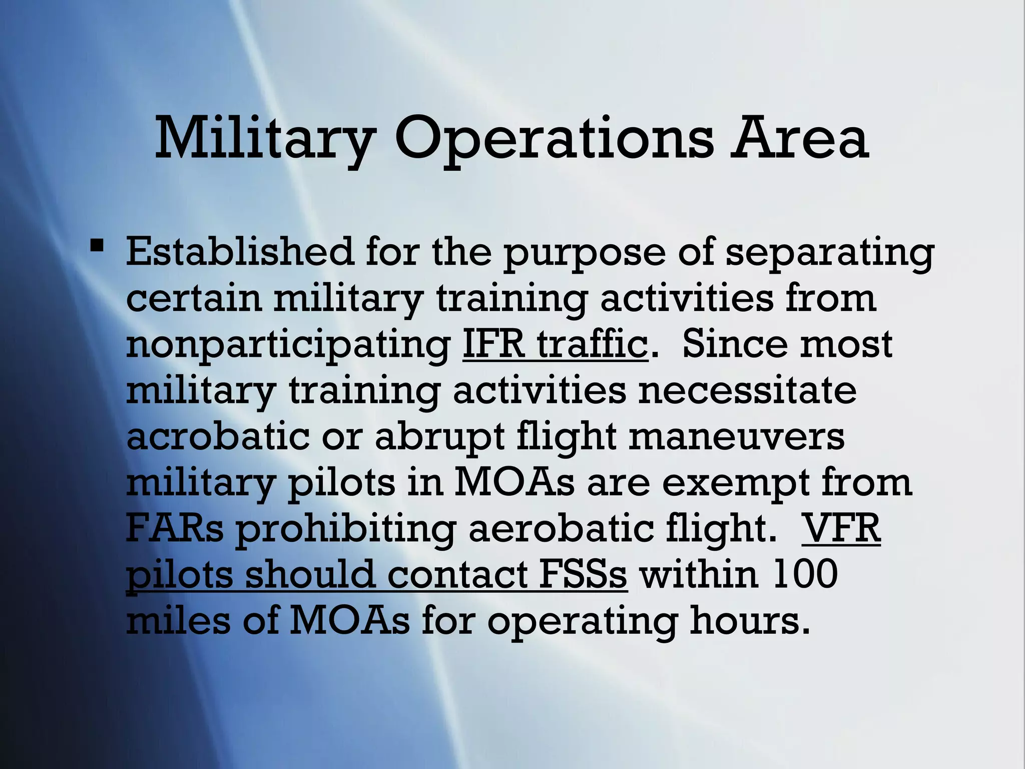 Military Operations Area
 Established for the purpose of separating
  certain military training activities from
  nonparticipating IFR traffic. Since most
  military training activities necessitate
  acrobatic or abrupt flight maneuvers
  military pilots in MOAs are exempt from
  FARs prohibiting aerobatic flight. VFR
  pilots should contact FSSs within 100
  miles of MOAs for operating hours.
 