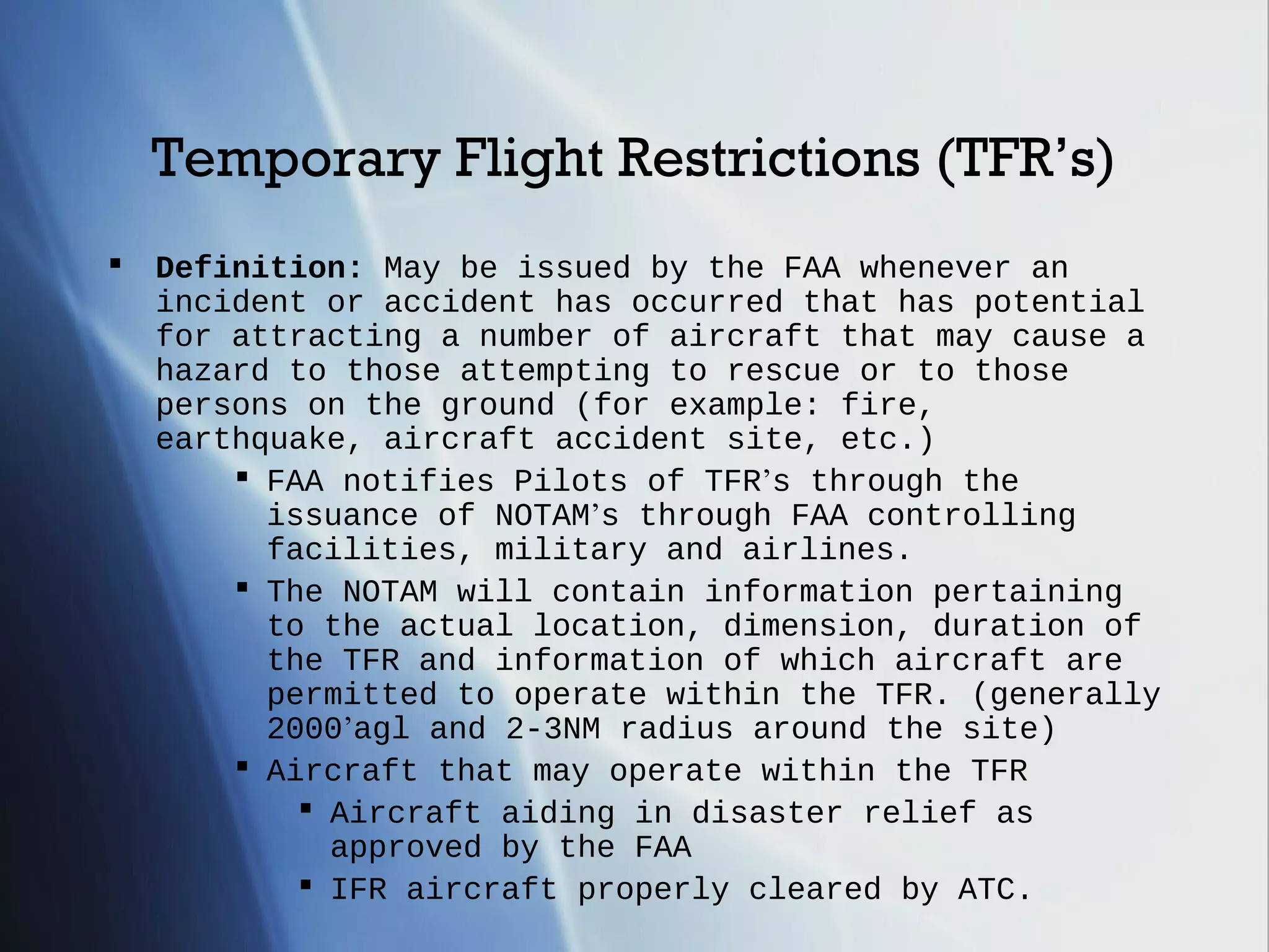 Temporary Flight Restrictions (TFR’s)
   Definition: May be issued by the FAA whenever an
    incident or accident has occurred that has potential
    for attracting a number of aircraft that may cause a
    hazard to those attempting to rescue or to those
    persons on the ground (for example: fire,
    earthquake, aircraft accident site, etc.)
         FAA notifies Pilots of TFR’s through the
          issuance of NOTAM’s through FAA controlling
          facilities, military and airlines.
         The NOTAM will contain information pertaining
          to the actual location, dimension, duration of
          the TFR and information of which aircraft are
          permitted to operate within the TFR. (generally
          2000’agl and 2-3NM radius around the site)
         Aircraft that may operate within the TFR
             Aircraft aiding in disaster relief as
              approved by the FAA
             IFR aircraft properly cleared by ATC.
 