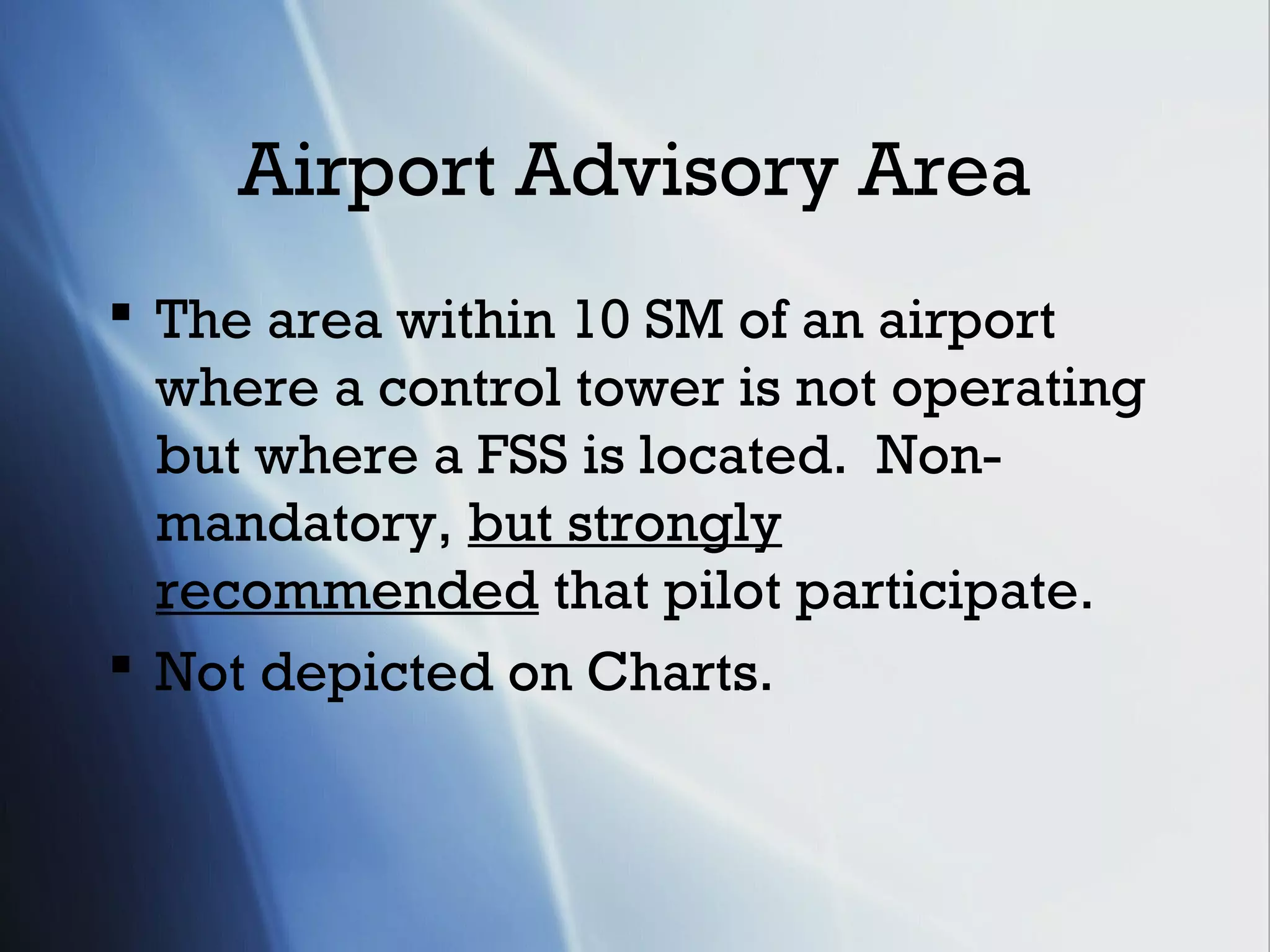 Airport Advisory Area
 The area within 10 SM of an airport
  where a control tower is not operating
  but where a FSS is located. Non-
  mandatory, but strongly
  recommended that pilot participate.
 Not depicted on Charts.
 
