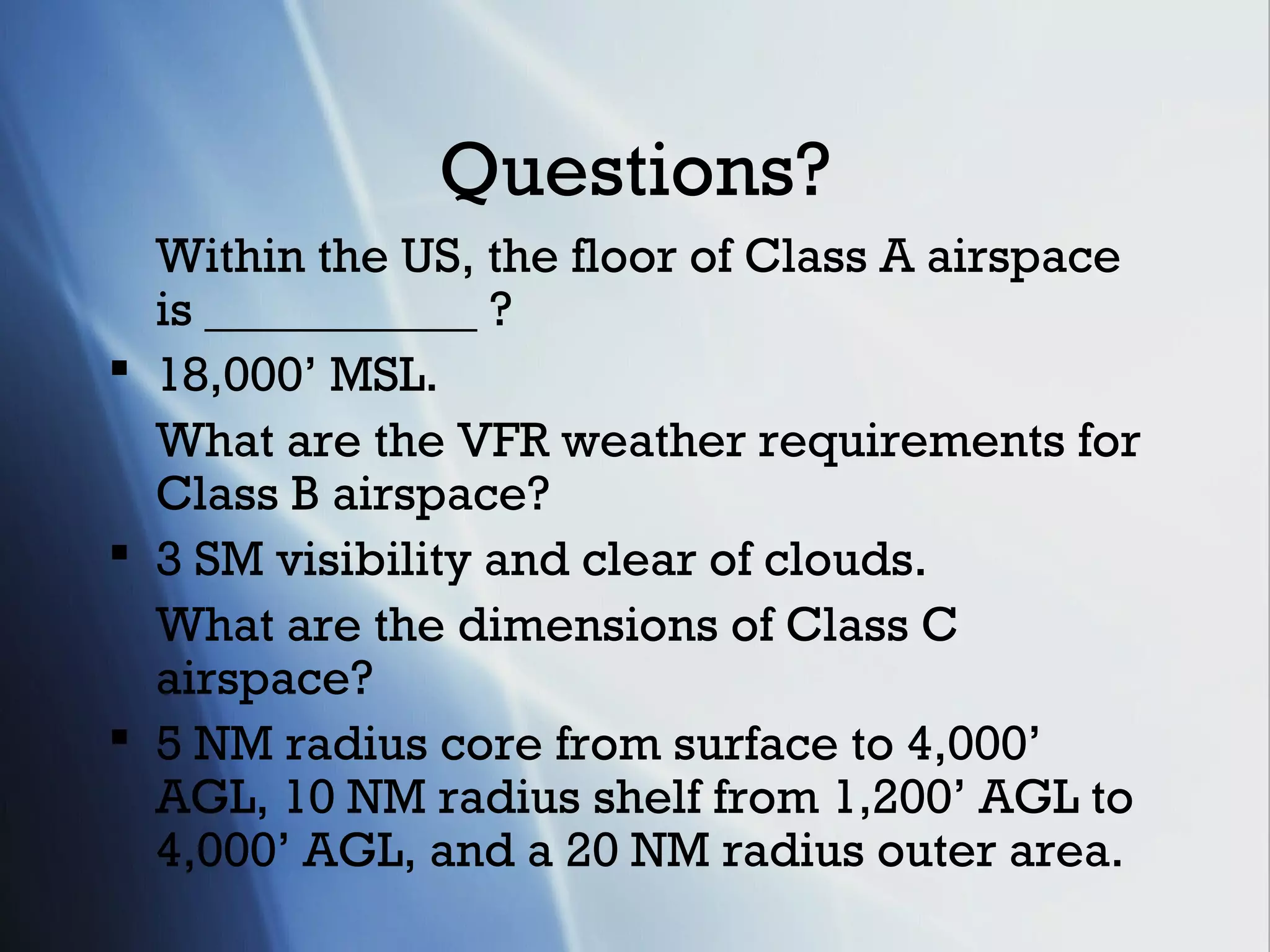 Questions?
  Within the US, the floor of Class A airspace
  is ___________ ?
 18,000’ MSL.
  What are the VFR weather requirements for
  Class B airspace?
 3 SM visibility and clear of clouds.
  What are the dimensions of Class C
  airspace?
 5 NM radius core from surface to 4,000’
  AGL, 10 NM radius shelf from 1,200’ AGL to
  4,000’ AGL, and a 20 NM radius outer area.
 