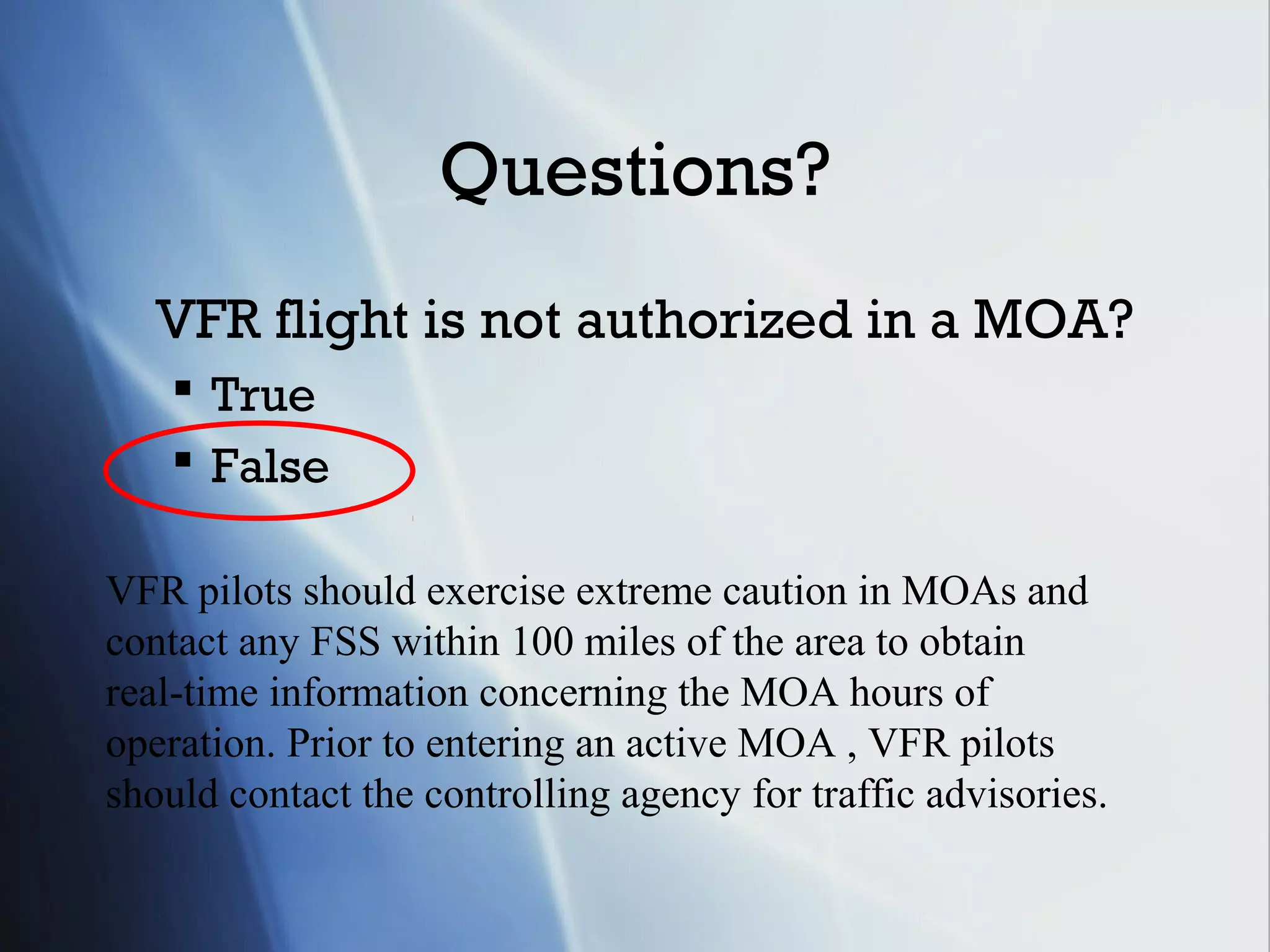Questions?
   VFR flight is not authorized in a MOA?
     True
     False

VFR pilots should exercise extreme caution in MOAs and
contact any FSS within 100 miles of the area to obtain
real-time information concerning the MOA hours of
operation. Prior to entering an active MOA , VFR pilots
should contact the controlling agency for traffic advisories.
 