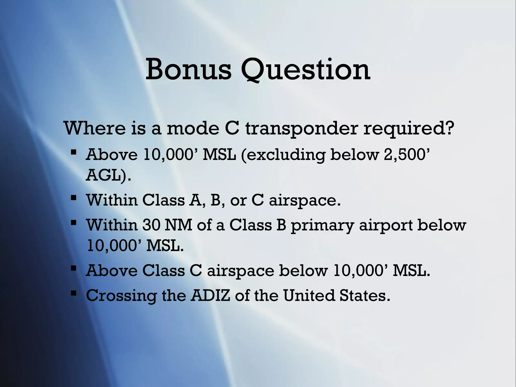 Bonus Question
Where is a mode C transponder required?
 Above 10,000’ MSL (excluding below 2,500’
  AGL).
 Within Class A, B, or C airspace.
 Within 30 NM of a Class B primary airport below
  10,000’ MSL.
 Above Class C airspace below 10,000’ MSL.
 Crossing the ADIZ of the United States.
 