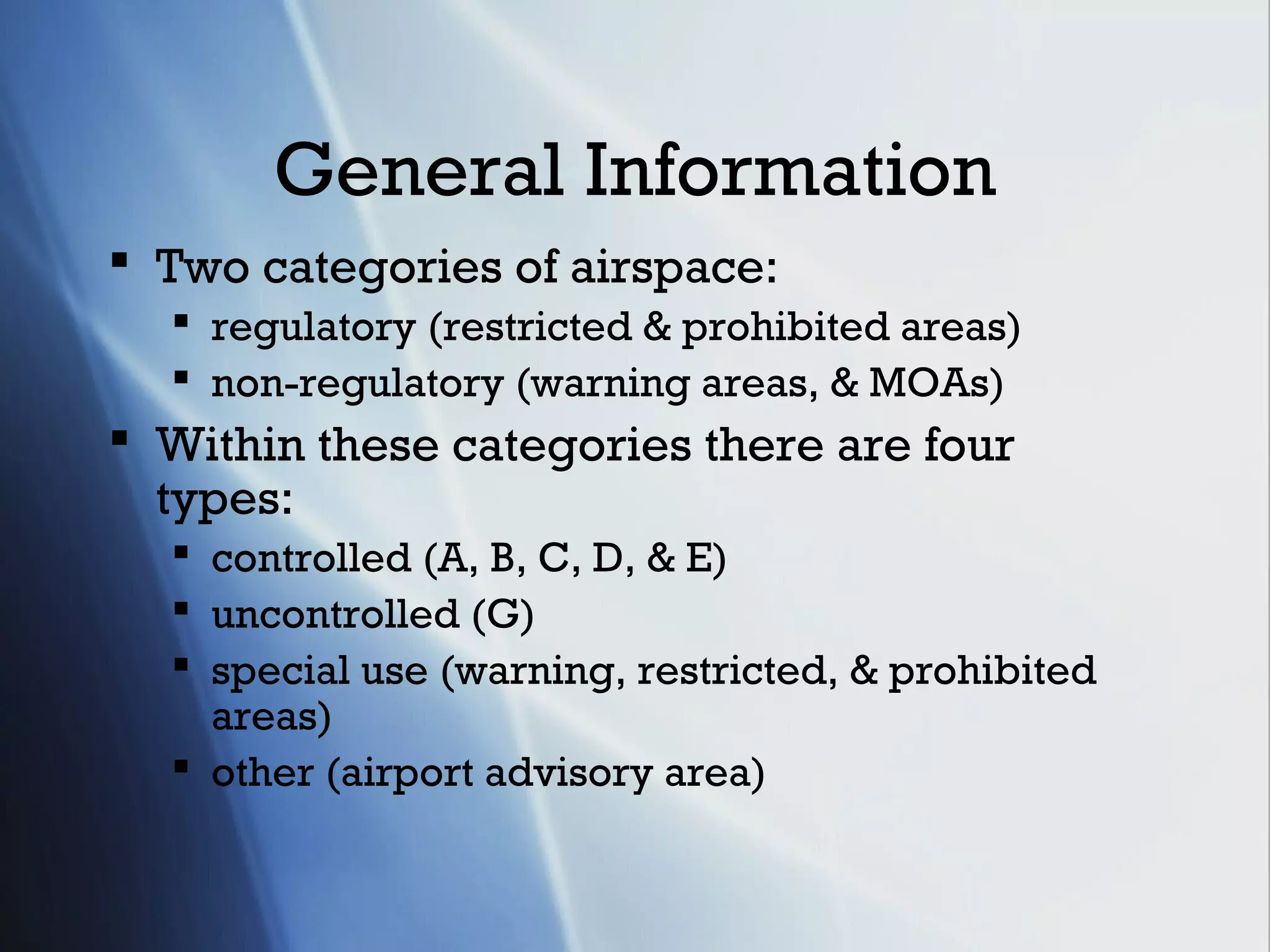 General Information
 Two categories of airspace:
   regulatory (restricted & prohibited areas)
   non-regulatory (warning areas, & MOAs)
 Within these categories there are four
  types:
   controlled (A, B, C, D, & E)
   uncontrolled (G)
   special use (warning, restricted, & prohibited
    areas)
   other (airport advisory area)
 