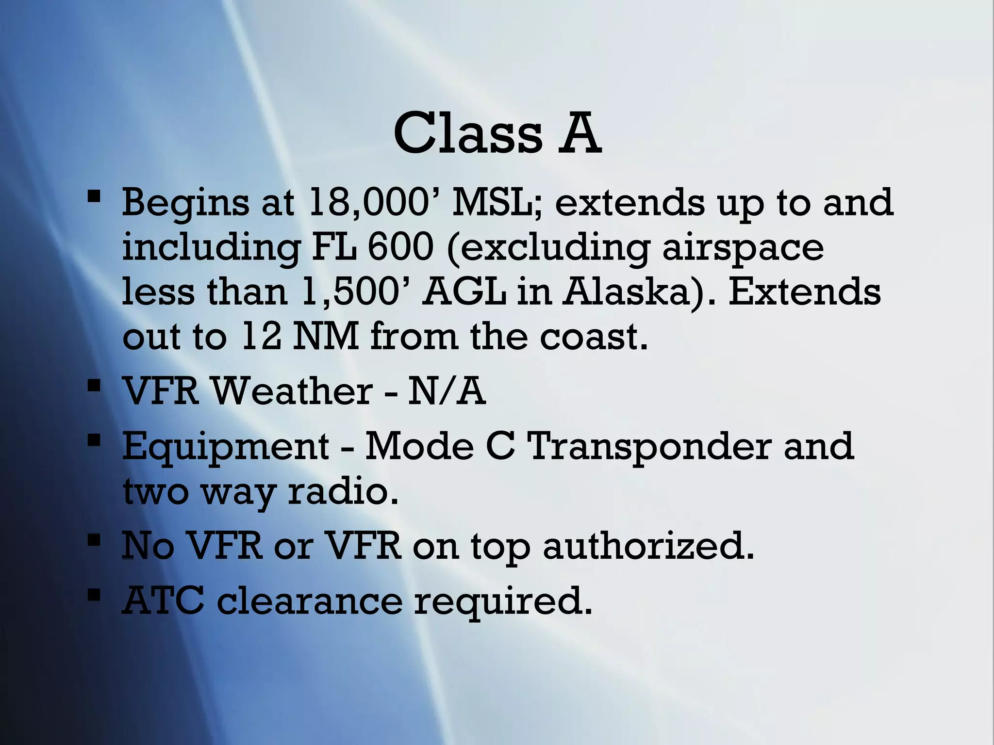 Class A
 Begins at 18,000’ MSL; extends up to and
  including FL 600 (excluding airspace
  less than 1,500’ AGL in Alaska). Extends
  out to 12 NM from the coast.
 VFR Weather - N/A
 Equipment - Mode C Transponder and
  two way radio.
 No VFR or VFR on top authorized.
 ATC clearance required.
 