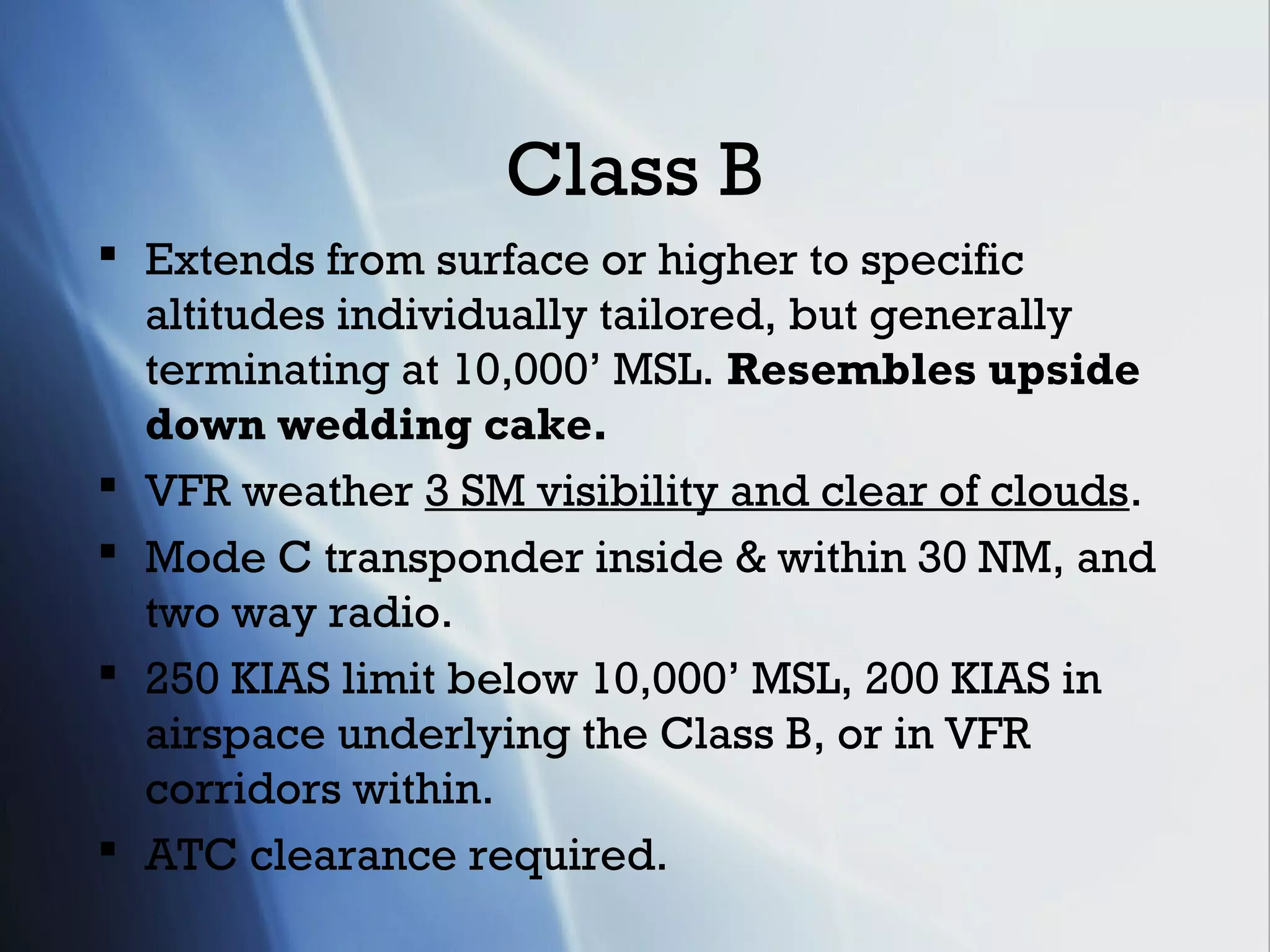 Class B
 Extends from surface or higher to specific
  altitudes individually tailored, but generally
  terminating at 10,000’ MSL. Resembles upside
  down wedding cake.
 VFR weather 3 SM visibility and clear of clouds.
 Mode C transponder inside & within 30 NM, and
  two way radio.
 250 KIAS limit below 10,000’ MSL, 200 KIAS in
  airspace underlying the Class B, or in VFR
  corridors within.
 ATC clearance required.
 