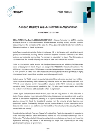 PRESS RELEASE




        Airspan Deploys WipLL Network in Afghanistan

                                    12/23/2004 1:33:00 PM


BOCA RATON, Fla., Dec 23, 2004 (BUSINESS WIRE) -- Airspan Networks, Inc. (AIRN), a leading
worldwide provider of broadband wireless access networks, including WiMAX standard systems,
today announced the completion of the sale of a WipLL-based broadband data network to Neda
Telecommunications of Kabul, Afghanistan.


Neda Telecommunications is the first and the largest ISP in Afghanistan, with a solid and rapidly
growing customer base providing reliable broadband wireless quot;last milequot; solutions for the NGO,
business and residential communities. The company is a subsidiary of Aspen Wind Corporation, a
US-based trade and finance company with offices in New York, London and Moscow.


Under its contract with Neda, Airspan has delivered base stations and related subscriber packet
radios for deployment in Kabul. Airspan has also provided AS3030 for the network backbone. The
AS3030 is a high-performance OFDM-based broadband wireless system designed to provide point-
to-point operation. It will be used in the Neda network to relay bandwidth throughout Kabul's highly
mountainous terrain to provide a complete service throughout the city.


Neda is using the WipLL network to supply high speed Internet access services from 64Kbits -
2Mbits, capable of delivering video conferencing solutions, e-mail and web browsing solutions, host
FTP/web server solutions and live newscast feed solutions for the NGO, business and residential
markets in Kabul. The equipment is operating in the 2.7-2.9Ghz band, frequencies for which Neda
has exclusive radio license rights across the whole of Afghanistan.


Charles Tryon, chief executive officer of Neda, said: quot;We are very pleased to have been able to
deploy Airspan solutions in our network in Afghanistan. Airspan was very quick to provide us with a
solution in our licensed frequencies, allowing us to expand the network in time to meet the rapidly
growing demand in Kabul for broadband services from the growing private business and
government sectors. The flexibility designed into the system allows us to meet their diverse voice,
data and video needs on one platform, and the reliability of the network provides a quality of service
unmatched in the country.quot;


According to Henrik Smith Petersen, Airspan's President Asia Pacific, the transaction is expected to
be the initial step in Neda's rollout of broadband Internet and voice services in other major cities in
Afghanistan. quot;We believe that with Airspan's quality wireless products we can branch out throughout
Afghanistan and bring the Internet to the remaining four major cities, capitalizing on our strong
growth since the change of government.quot;


                                                - more -
 