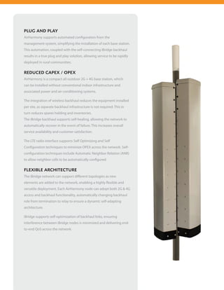 PLUG AND PLAY
AirHarmony supports automated configuration from the
management system, simplifying the installation of each base station.
This automation, coupled with the self-connecting iBridge backhaul
results in a true plug and play solution, allowing service to be rapidly
deployed in rural communities.

REDUCED CAPEX / OPEX
AirHarmony is a compact all-outdoor 2G + 4G base station, which
can be installed without conventional indoor infrastructure and
associated power and air-conditioning systems.

The integration of wireless backhaul reduces the equipment installed
per site, as separate backhaul infrastructure is not required. This in
turn reduces spares holding and inventories.
The iBridge backhaul supports self-healing, allowing the network to
automatically recover in the event of failure. This increases overall
service availability and customer satisfaction.

The LTE radio interface supports Self Optimizing and Self
Configuration techniques to minimize OPEX across the network. Self-
configuration techniques include Automatic Neighbor Relation (ANR)
to allow neighbor cells to be automatically configured.

FLEXIBLE ARCHITECTURE
The iBridge network can support different topologies as new
elements are added to the network, enabling a highly flexible and
versatile deployment. Each AirHarmony node can adopt both 2G & 4G
access and backhaul functionality, automatically changing backhaul
role from termination to relay to ensure a dynamic self-adapting
architecture.

iBridge supports self-optimization of backhaul links, ensuring
interference between iBridge nodes is minimized and delivering end-
to-end QoS across the network.
 