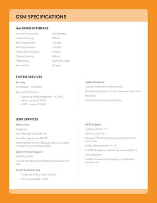 GSM SPECIFICATIONS

Um RADIO INTERFACE
Transmit Frequencies:              925-960 MHz
Channel Spacing:                   200 kHz
Max Output Power:                  +40 dBm
Min Output Power:                  +16 dBm
Output Power Control:              12 steps
Channel Spacing:                   200 kHz
Performance:                       GSM 05:05 (TBC)
Receive Gain:                      26 steps



SYSTEM SERVICES
Security                                             System Features
Air Interface – A5/1, A5/3                           Channel assignment and classmark

Abis over IP Interface:                              Directed retry based on load, power and cell priority

    • Signalling and management – TLS/AES            Handover
	   • Voice – secure RFP/AES                         Abis link performance monitoring
	   • GPRS – secure RTP/AES




USER SERVICES
Teleservices                                         GPRS Support
Telephony                                            Coding schemes 1-4
Short Message Service MT/PP                          Multi-slot class 10
Short Message Service MO/PP                          Dynamic PDCH for optimising mix of service for
                                                     voice/data
SABP interface or Short Message Service CB single
message for user cell description                    GPRS Coding schemes CS1-4
                                                     E-GPRS Modulation and coding schemes MCS1-9
Speech Format Support
                                                     Link adaptation
GSM FR and EFR
                                                     E-GPRS incremental redundancy and dynamic
Full and half rate dynamic AMR based on QoS and
                                                     window size
load

Circuit Switched Data
    • Single slot BS20 at up to 9.6 kb/s
	   • BS21-26, plus BS61, BS81
 