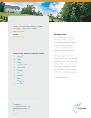 For more information about Airspan, its products
and solutions, please visit our web site:
www.airspan.com
or email:                                              About Airspan
sales@airspan.com                                      With over 500 customers in over
                                                       100 countries and as a top vendor
                                                       for carrier-class broadband wireless
                                                       solutions, Airspan is recognized
                                                       as a leader and pioneer in 4G and
                                                       broadband wireless technologies.

Airspan has sales offices in the following countries
                                                       Providing an expansive product
  •	   Finland
                                                       portfolio, Airspan offers customers the
  •	   Poland
                                                       widest selection of 4G products in the
  •	   Russia
                                                       industry with an unsurpassed level of
  •	   United Kingdom
                                                       technology to benefit their business
  •	   United States
                                                       case. Airspan has solutions spanning
  •	   Australia
                                                       the 700 MHz to 6 GHz frequency bands.
  •	   India
  •	   Indonesia
                                                       Contact Airspan today!
  •	   Japan
  •	   Philippines
  •	   Sri Lanka




Headquarters
777 Yamato Road, Suite 310
Boca Raton, Florida 33431
USA

A-AH-0211
 