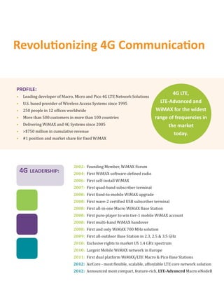 Revolu onizing 4G Communica on


PROFILE:
                                                                                      4G LTE,
•    Leading developer of Macro, Micro and Pico 4G LTE Network Solutions
•    U.S. based provider of Wireless Access Systems since 1995                  LTE-Advanced and
•    250 people in 12 of ices worldwide                                       WiMAX for the widest
•    More than 500 customers in more than 100 countries                       range of frequencies in
•    Delivering WiMAX and 4G Systems since 2005                                     the market
•    >$750 million in cumulative revenue
                                                                                      today.
•    #1 position and market share for ixed WiMAX




                                2002: Founding Member, WiMAX Forum
    4G LEADERSHIP:              2004: First WiMAX software-de ined radio
                                2006: First self-install WiMAX
                                2007: First quad-band subscriber terminal
                                2008: First ixed-to-mobile WiMAX upgrade
                                2008: First wave-2 certi ied USB subscriber terminal
                                2008: First all-in-one Macro WiMAX Base Station
                                2008: First pure-player to win tier-1 mobile WiMAX account
                                2008: First multi-band WiMAX handover
                                2008: First and only WiMAX 700 MHz solution
                                2009: First all-outdoor Base Station in 2.3, 2.5 & 3.5 GHz
                                2010: Exclusive rights to market US 1.4 GHz spectrum
                                2010: Largest Mobile WiMAX network in Europe
                                2011: First dual platform WiMAX/LTE Macro & Pico Base Stations
                                2012: AirCore - most lexible, scalable, affordable LTE core network solution
                                2012: Announced most compact, feature-rich, LTE-Advanced Macro eNodeB
 