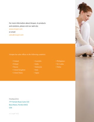 For more informa on about Airspan, its products
and solu ons, please visit our web site:
www.airspan.com
or email:
sales@airspan.com




Airspan has sales ofﬁces in the following countries:


      • Finland                    • Australia         • Philippines
      • Poland                     • India             • Sri Lanka
      • Russia                     • Indonesia         • Dubai
      • United Kingdom             • Italy
      • United States              • Japan




Headquarters
777 Yamato Road, Suite 310
Boca Raton, Florida 33431
USA


A-CompP-1012
 