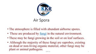 Air Spora
• The atmosphere is filled with abundant airborne spores.
• These are produced by fungi in the natural environment.
• These may be fungi growing in the soil or on leaf surfaces.
• Although the majority of these fungi are saprobes, existing
on dead or non-living organic material, other fungi may be
plant or animal pathogens.
KKR1116 1
 