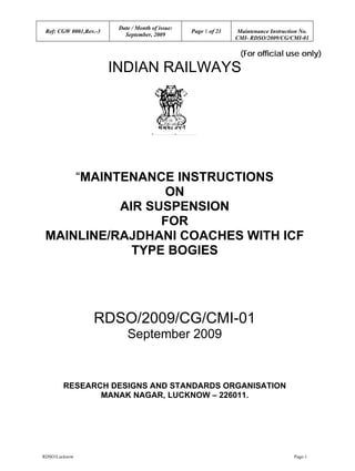 Ref: CGW 0001,Rev.-3
Date / Month of issue:
Page 1 of 21 Maintenance Instruction No.
September, 2009
CMI- RDSO/2009/CG/CMI-01
RDSO/Lucknow Page-1
(For official use only)
INDIAN RAILWAYS
“MAINTENANCE INSTRUCTIONS
ON
AIR SUSPENSION
FOR
MAINLINE/RAJDHANI COACHES WITH ICF
TYPE BOGIES
RDSO/2009/CG/CMI-01
September 2009
RESEARCH DESIGNS AND STANDARDS ORGANISATION
MANAK NAGAR, LUCKNOW – 226011.
 