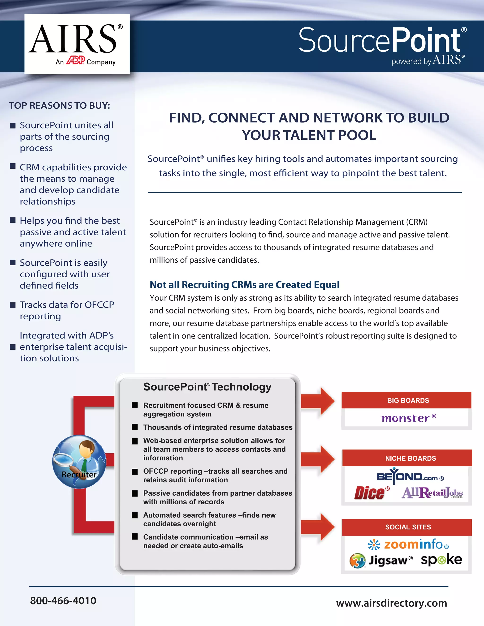 TOP REASONS TO BUY:

  SourcePoint unites all
                                      FIND, CONNECT AND NETWORK TO BUILD
  parts of the sourcing                        YOUR TALENT POOL
  process
                                SourcePoint® unifies key hiring tools and automates important sourcing
  CRM capabilities provide
                                  tasks into the single, most efficient way to pinpoint the best talent.
  the means to manage
  and develop candidate
  relationships

  Helps you find the best       SourcePoint® is an industry leading Contact Relationship Management (CRM)
  passive and active talent     solution for recruiters looking to find, source and manage active and passive talent.
  anywhere online               SourcePoint provides access to thousands of integrated resume databases and
  SourcePoint is easily         millions of passive candidates.
  configured with user
  defined fields                Not all Recruiting CRMs are Created Equal
                                Your CRM system is only as strong as its ability to search integrated resume databases
  Tracks data for OFCCP
                                and social networking sites. From big boards, niche boards, regional boards and
  reporting
                                more, our resume database partnerships enable access to the world’s top available
  Integrated with ADP’s         talent in one centralized location. SourcePoint’s robust reporting suite is designed to
  enterprise talent acquisi-    support your business objectives.
  tion solutions


                               SourcePoint Technology
                                                ®



                                                                                                   BIG BOARDS
                               Recruitment focused CRM & resume
                               aggregation system
                                                                                                                 ®
                               Thousands of integrated resume databases
                               Web-based enterprise solution allows for
                               all team members to access contacts and
                               information                                                        NICHE BOARDS
                               OFCCP reporting –tracks all searches and
                               retains audit information                                                             ®
                               Passive candidates from partner databases                          ®
                               with millions of records
                               Automated search features –finds new
                               candidates overnight                                               SOCIAL SITES
                               Candidate communication –email as
                               needed or create auto-emails
                                                                                                                     ®
                                                                                                         ®

    800-466-4010                                                                    www.airsdirectory.com
 