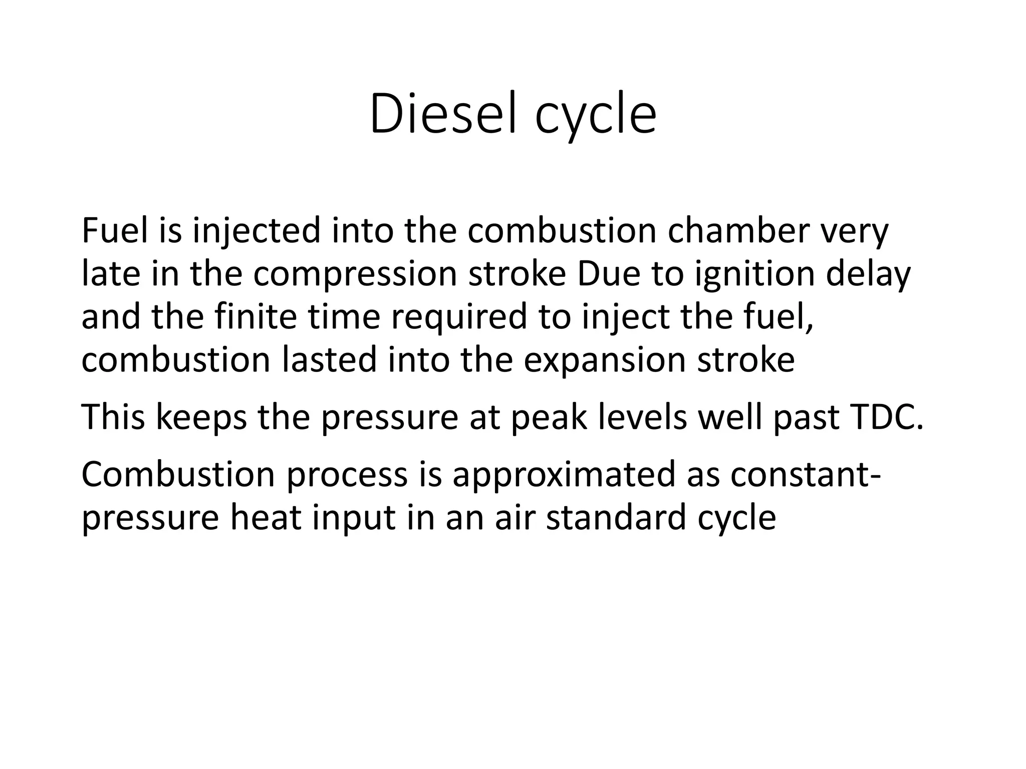 Diesel cycle
Fuel is injected into the combustion chamber very
late in the compression stroke Due to ignition delay
and the finite time required to inject the fuel,
combustion lasted into the expansion stroke
This keeps the pressure at peak levels well past TDC.
Combustion process is approximated as constant-
pressure heat input in an air standard cycle
 