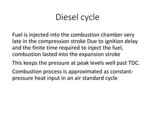 Diesel cycle
Fuel is injected into the combustion chamber very
late in the compression stroke Due to ignition delay
and the finite time required to inject the fuel,
combustion lasted into the expansion stroke
This keeps the pressure at peak levels well past TDC.
Combustion process is approximated as constant-
pressure heat input in an air standard cycle
 