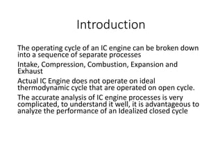 Introduction
The operating cycle of an IC engine can be broken down
into a sequence of separate processes
Intake, Compression, Combustion, Expansion and
Exhaust
Actual IC Engine does not operate on ideal
thermodynamic cycle that are operated on open cycle.
The accurate analysis of IC engine processes is very
complicated, to understand it well, it is advantageous to
analyze the performance of an Idealized closed cycle
 