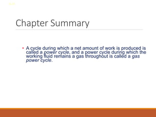 Chapter Summary
• A cycle during which a net amount of work is produced is
called a power cycle, and a power cycle during which the
working fluid remains a gas throughout is called a gas
power cycle.
8-31
 