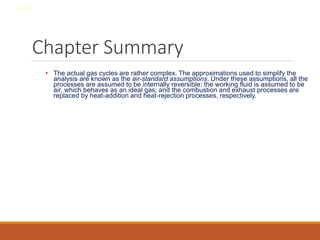 Chapter Summary
• The actual gas cycles are rather complex. The approximations used to simplify the
analysis are known as the air-standard assumptions. Under these assumptions, all the
processes are assumed to be internally reversible; the working fluid is assumed to be
air, which behaves as an ideal gas; and the combustion and exhaust processes are
replaced by heat-addition and heat-rejection processes, respectively.
8-33
 