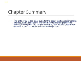 Chapter Summary
• The Otto cycle is the ideal cycle for the spark-ignition reciprocating
engines, and it consists of four internally reversible processes:
isentropic compression, constant volume heat addition, isentropic
expansion, and con-stant volume heat rejection.
8-36
 