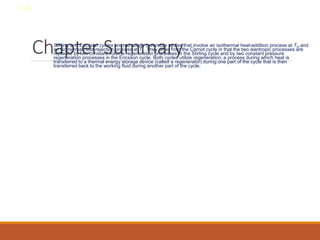 Chapter Summary
• Stirling and Ericsson cycles are two totally reversible cycles that involve an isothermal heat-addition process at TH and
an isothermal heat-rejection process at TL. They differ from the Carnot cycle in that the two isentropic processes are
replaced by two constant volume regeneration processes in the Stirling cycle and by two constant pressure
regeneration processes in the Ericsson cycle. Both cycles utilize regeneration, a process during which heat is
transferred to a thermal energy storage device (called a regenerator) during one part of the cycle that is then
transferred back to the working fluid during another part of the cycle.
8-40
 