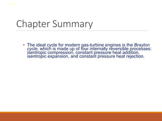 Chapter Summary
• The ideal cycle for modern gas-turbine engines is the Brayton
cycle, which is made up of four internally reversible processes:
isentropic compression, constant pressure heat addition,
isentropic expansion, and constant pressure heat rejection.
8-41
 