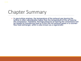 Chapter Summary
• In gas-turbine engines, the temperature of the exhaust gas leaving the
turbine is often considerably higher than the temperature of the air leaving
the compressor. Therefore, the high-pressure air leaving the compressor can
be heated by transferring heat to it from the hot exhaust gases in a counter-
flow heat exchanger, which is also known as a regenerator.
8-44
 
