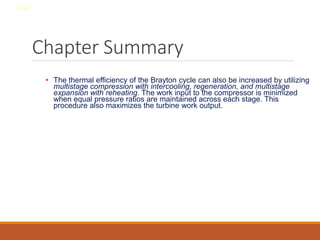 Chapter Summary
• The thermal efficiency of the Brayton cycle can also be increased by utilizing
multistage compression with intercooling, regeneration, and multistage
expansion with reheating. The work input to the compressor is minimized
when equal pressure ratios are maintained across each stage. This
procedure also maximizes the turbine work output.
8-47
 