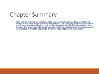 Chapter Summary
• Gas-turbine engines are widely used to power aircraft because they are light and
compact and have a high power-to-weight ratio. The ideal jet-propulsion cycle differs
from the simple ideal Brayton cycle in that the gases are partially expanded in the
turbine. The gases that exit the turbine at a relatively high pressure are subsequently
accelerated in a nozzle to provide the thrust needed to propel the aircraft.
8-48
 