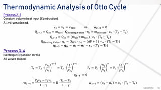 Thermodynamic Analysis of Otto Cycle
SOUMYTH 10
Process 2-3
Constant volume heat Input (Combustion)
All valves closed.
v3 = v2 = vTDC ⟹ 𝐰 𝟐−𝟑 = 𝟎
Q2−3 = Qin = mfuel ⋅ 𝐐 𝐇𝐞𝐚𝐭𝐢𝐧𝐠 𝐕𝐚𝐥𝐮𝐞 ⋅ 𝛈 𝐜 = mmixture ⋅ cv ⋅ T3 − T2
Q2−3 = Qin = (mair+mfuel) ⋅ cv ⋅ (T3 − T2)
QHeating Value ⋅ ηc = QH V ⋅ ηc = (AF + 1) ⋅ cv ⋅ (T3 − T2)
𝐪 𝟐−𝟑 = 𝐪𝐢𝐧 = 𝐮 𝟑 − 𝐮 𝟐 = 𝐜 𝐯 ⋅ 𝐓𝟑 − 𝐓𝟐
Process 3-4
Isentropic Expansion stroke
All valves closed.
T4 = T3 ⋅
V3
V4
γ−1
= T3 ⋅
1
rc
γ−1
P4 = P3 ⋅
V3
V4
γ
= Pc ⋅
1
rc
γ−1
𝐪 𝟑−𝟒 = 𝟎
𝐰 𝟑−𝟒 =
P4v4 − P3v3
1 − γ
= R ⋅
T4 − T3
1 − γ
w3−4 = u3 − u4 = cv ⋅ (T3 − T4)
 
