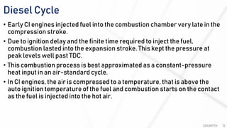 Diesel Cycle
SOUMYTH 12
• Early CI engines injected fuel into the combustion chamber very late in the
compression stroke.
• Due to ignition delay and the finite time required to inject the fuel,
combustion lasted into the expansion stroke. This kept the pressure at
peak levels well past TDC.
• This combustion process is best approximated as a constant-pressure
heat input in an air-standard cycle.
• In CI engines, the air is compressed to a temperature, that is above the
auto ignition temperature of the fuel and combustion starts on the contact
as the fuel is injected into the hot air.
 