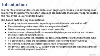 Introduction
SOUMYTH 2
In order to understand internal combustion engine processes, it is advantageous
to analyse the performance of an idealized closed cycle that closely approximates
the real cycle i.e., Air standard cycle.
It is based on following assumptions,
• Working medium is assumed to be perfect gas and follows the relation PV = mRT.
• There is no change in the mass of the working medium ( ሶ𝐦=0).
• All the processes that constitute the cycle are reversible.
• Heat is assumed to be supplied from a constant high temperature source and not from
chemical reactions during the cycle.
• Some heat is assumed to be rejected to a constant low temperature sink during the cycle.
• It is assumed that there are no heat losses from the system to the surroundings.
• The working medium has constant specific heats throughout cycle.
• The physical constants viz., Cp, Cv, γ and M of the working medium are the same as those of
air at standard atmospheric conditions.
 
