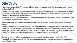 Otto Cycle
SOUMYTH 8
In the fourth stroke, high Pressure and Enthalpy produces power stroke which pushes the piston
backwards (3-4).
In a real engine, it is approximated as an Isentropic expansion, the beginning of the power stroke is
affected by the last part of the combustion process. The end of the power stroke is affected by the
exhaust valve being opened before BDC.
During the power stroke, values of both the temperature and pressure within the cylinder decrease
as volume increases from TDC to BDC.
In the fifth stroke, near the end of power stroke, exhaust valve is opened and exhaust blowdown
occurs.
Pressure is reduced to exhaust manifold and large amount of enthalpy is carried away by exhaust
gases. The exhaust valve is opened before BDC to allow for the finite time of blowdown to occur.
In real cycle, exhaust blowdown is replaced with a Constant-Volume heat rejection, closed-system
process 4-5. Pressure at the end has been reduced to atmospheric pressure.
The last stroke of the four-stroke cycle now occurs as the piston travels from BDC to TDC.
Process 5-6 is the exhaust stroke that occurs at a constant pressure of one atmosphere due to the
open exhaust valve.
 