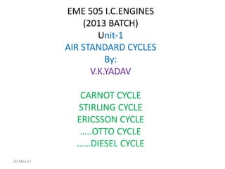 EME 505 I.C.ENGINES
(2013 BATCH)
Unit-1
AIR STANDARD CYCLES
By:
V.K.YADAV
CARNOT CYCLE
STIRLING CYCLE
ERICSSON CYCLE
…..OTTO CYCLE
……DIESEL CYCLE
20-May-21
 