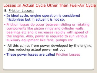Losses In Actual Cycle Other Than Fuel-Air Cycle
5. Friction Losses:
• All this comes from power developed by the engine,
thus reducing actual power out put
• In ideal cycle, engine operation is considered
frictionless but in actual it is not so.
• Friction losses do occur between sliding or rotating
components like piston rings and cylinder walls,
bearings etc and it increases rapidly with speed of
the engine. Also, power is required to run various
auxiliary equipment like fans, pumps etc
• These power losses are called Friction Losses
 