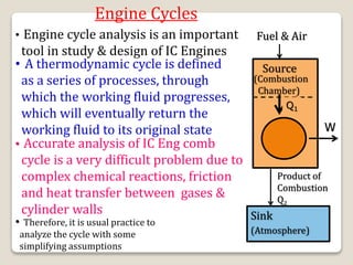 Engine Cycles
• Engine cycle analysis is an important
tool in study & design of IC Engines
• A thermodynamic cycle is defined
as a series of processes, through
which the working fluid progresses,
which will eventually return the
working fluid to its original state
• Accurate analysis of IC Eng comb
cycle is a very difficult problem due to
complex chemical reactions, friction
and heat transfer between gases &
cylinder walls
• Therefore, it is usual practice to
analyze the cycle with some
simplifying assumptions
Fuel & Air
Source
(Combustion
Chamber)
Q1
W
Product of
Combustion
Q2
Sink
(Atmosphere)
 