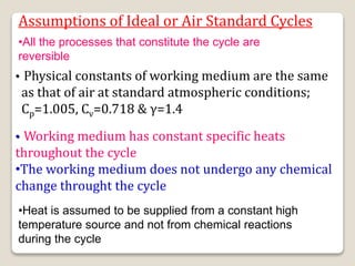 Assumptions of Ideal or Air Standard Cycles
• Working medium has constant specific heats
throughout the cycle
•The working medium does not undergo any chemical
change throught the cycle
• Physical constants of working medium are the same
as that of air at standard atmospheric conditions;
Cp=1.005, Cv=0.718 & γ=1.4
•All the processes that constitute the cycle are
reversible
•Heat is assumed to be supplied from a constant high
temperature source and not from chemical reactions
during the cycle
 