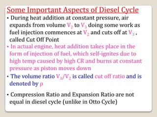 Some Important Aspects of Diesel Cycle
• During heat addition at constant pressure, air
expands from volume V2 to V3 doing some work as
fuel injection commences at V2 and cuts off at V3 ,
called Cut Off Point
• In actual engine, heat addition takes place in the
form of injection of fuel, which self-ignites due to
high temp caused by high CR and burns at constant
pressure as piston moves down
• The volume ratio V3/V2 is called cut off ratio and is
denoted by ρ
• Compression Ratio and Expansion Ratio are not
equal in diesel cycle (unlike in Otto Cycle)
 