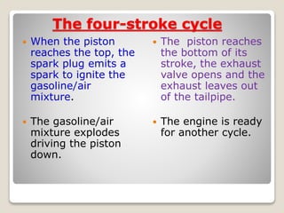 The four-stroke cycle
 When the piston
reaches the top, the
spark plug emits a
spark to ignite the
gasoline/air
mixture.
 The gasoline/air
mixture explodes
driving the piston
down.
 The piston reaches
the bottom of its
stroke, the exhaust
valve opens and the
exhaust leaves out
of the tailpipe.
 The engine is ready
for another cycle.
 