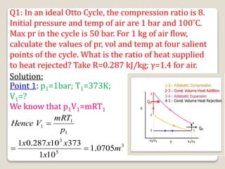 Q1: In an ideal Otto Cycle, the compression ratio is 8.
Initial pressure and temp of air are 1 bar and 100˚C.
Max pr in the cycle is 50 bar. For 1 kg of air flow,
calculate the values of pr, vol and temp at four salient
points of the cycle. What is the ratio of heat supplied
to heat rejected? Take R=0.287 kJ/kg; γ=1.4 for air.
Solution:
Point 1: p1=1bar; T1=373K;
V1=?
We know that p1V1=mRT1
3
5
3
1
1
1
0705
.
1
10
1
373
10
287
.
0
1
m
x
x
x
x
p
mRT
V
Hence



 