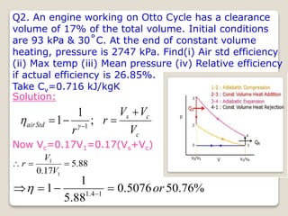 Q2. An engine working on Otto Cycle has a clearance
volume of 17% of the total volume. Initial conditions
are 93 kPa & 30˚C. At the end of constant volume
heating, pressure is 2747 kPa. Find(i) Air std efficiency
(ii) Max temp (iii) Mean pressure (iv) Relative efficiency
if actual efficiency is 26.85%.
Take Cv=0.716 kJ/kgK
Solution:
c
c
s
Std
air
V
V
V
r
r



 
;
1
1 1


Now Vc=0.17V1=0.17(Vs+Vc)
88
.
5
17
.
0 1
1



V
V
r
%
76
.
50
5076
.
0
88
.
5
1
1 1
4
.
1
or



 

 